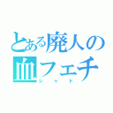 とある廃人の血フェチ（シャド）