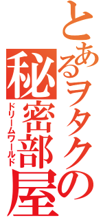 とあるヲタクの秘密部屋（ドリームワールド）