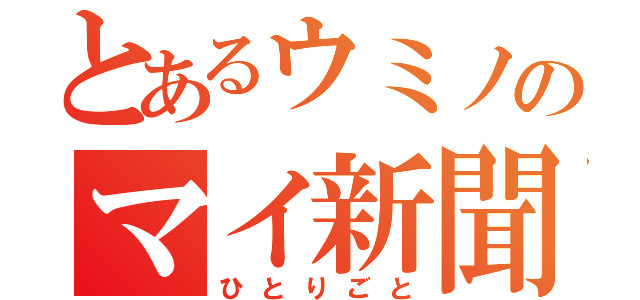 とあるウミノのマイ新聞（ひとりごと）