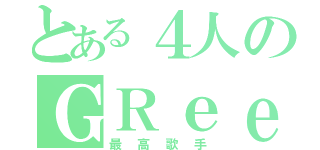 とある４人のＧＲｅｅｅｅＮ（最高歌手）