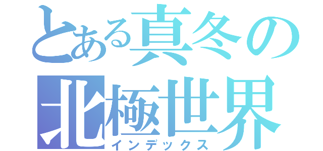 とある真冬の北極世界（インデックス）