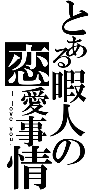 とある暇人の恋愛事情（Ｉ ｌｏｖｅ ｙｏｕ．）