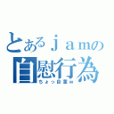 とあるｊａｍの自慰行為（ちょっ自重ｗ）