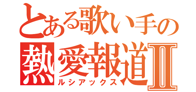 とある歌い手の熱愛報道Ⅱ（ルシアックス）