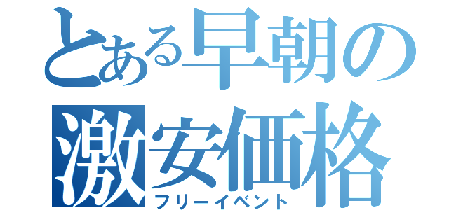 とある早朝の激安価格（フリーイベント）