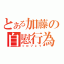 とある加藤の自慰行為（ソロプレイ）