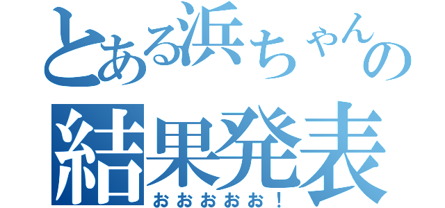 とある浜ちゃんの結果発表（おおおおお！）