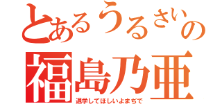 とあるうるさいの福島乃亜（退学してほしいよまぢで）