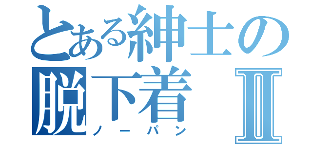 とある紳士の脱下着Ⅱ（ノーパン）