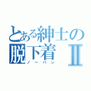 とある紳士の脱下着Ⅱ（ノーパン）