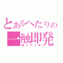 とあるへたりの一触即発（踏んで５年）