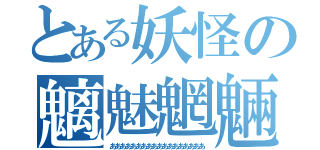 とある妖怪の魑魅魍魎（ああああああああああああああああああ）