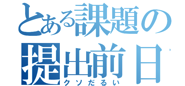 とある課題の提出前日（クソだるい）