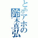 とあるアホの鈴木真弘（アホ）