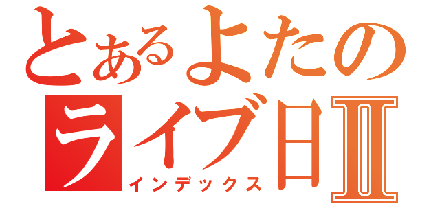 とあるよたのライブ日記Ⅱ（インデックス）