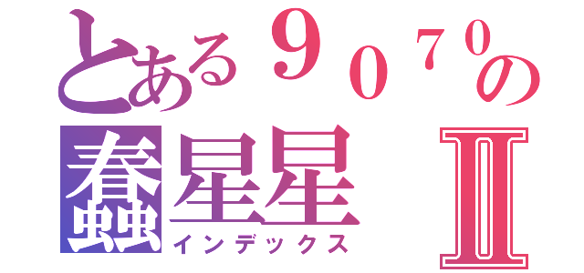 とある９０７０９の蠢星星Ⅱ（インデックス）