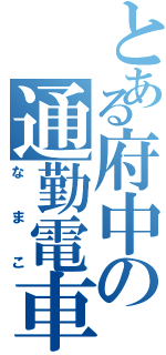 とある府中の通勤電車（なまこ）