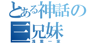 とある神話の三兄妹（浅葱一家）