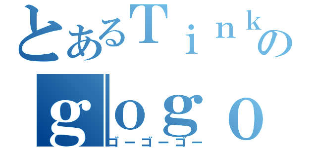 とあるＴｉｎｋｏのｇｏｇｏｇｏ（ゴーゴーゴー）