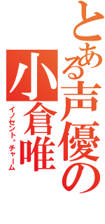 とある声優の小倉唯（イノセント•チャーム）