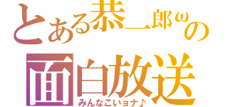 とある恭一郎ωの面白放送（みんなこいョナ♪）