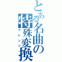 とある名曲の特殊変換Ⅱ（アレンジ）