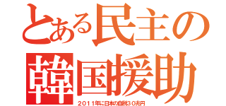 とある民主の韓国援助（２０１１年に日本の血税３０兆円）