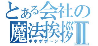 とある会社の魔法挨拶Ⅱ（ポポポポ～ン）