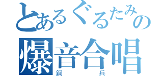 とあるぐるたみんの爆音合唱（鋼兵）