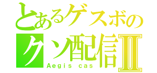 とあるゲスボのクソ配信Ⅱ（Ａｅｇｉｓ　ｃａｓ）