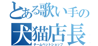 とある歌い手の犬猫店長（チームペットショップ）