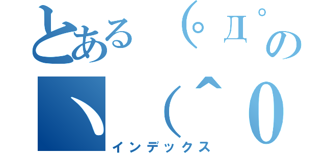 とある（゜Д゜）のヽ（＾０＾）ノ（インデックス）