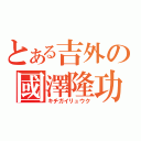 とある吉外の國澤隆功（キチガイリュウク）