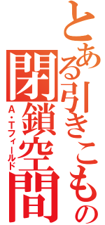 とある引きこもりの閉鎖空間（Ａ・Ｔフィールド）