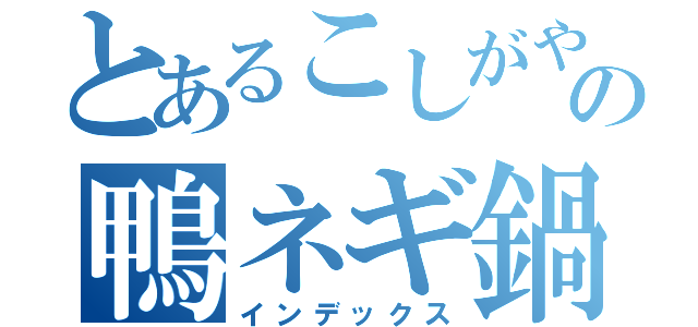 とあるこしがやの鴨ネギ鍋（インデックス）