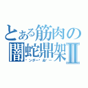 とある筋肉の闇蛇鼎架Ⅱ（㋐ンダー㋢ゐ㋕ー）