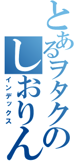 とあるヲタクのしおりん（インデックス）