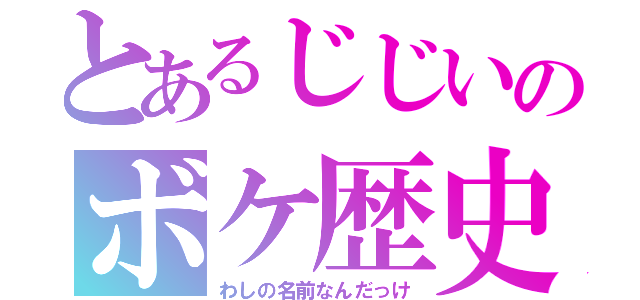 とあるじじいのボケ歴史（わしの名前なんだっけ）