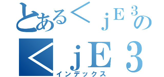 とある＜ｊＥ３ｄ＞の＜ｊＥ３ｄ＞（インデックス）