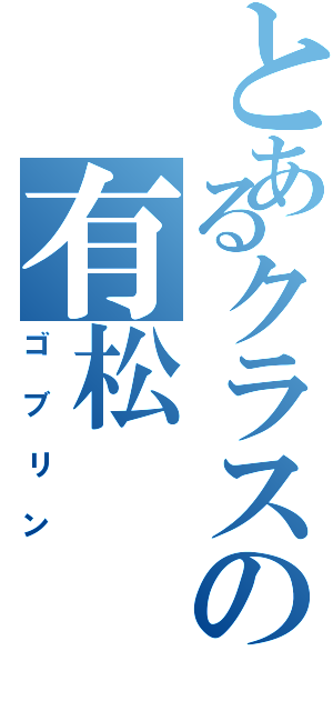 とあるクラスの有松（ゴブリン）