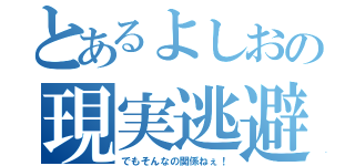 とあるよしおの現実逃避（でもそんなの関係ねぇ！）