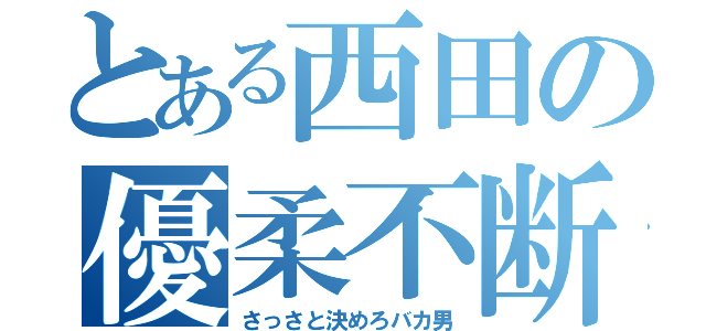 とある西田の優柔不断（さっさと決めろバカ男）