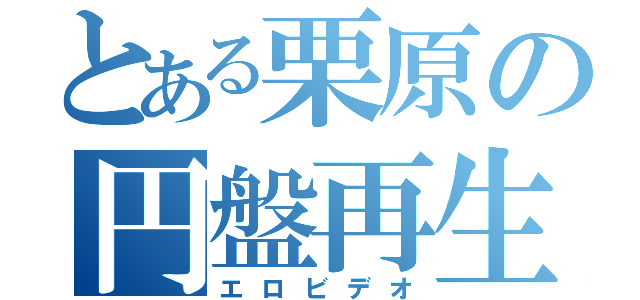 とある栗原の円盤再生（エロビデオ）