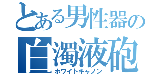 とある男性器の白濁液砲（ホワイトキャノン）