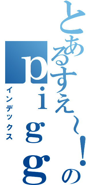 とあるすえ～！のｐｉｇｇブログ（インデックス）