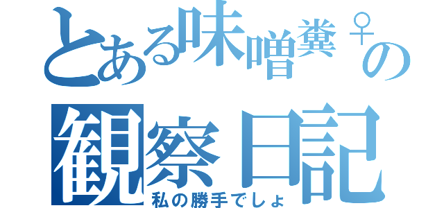 とある味噌糞♀の観察日記（私の勝手でしょ）