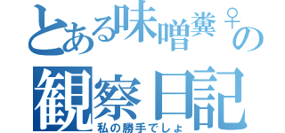 とある味噌糞♀の観察日記（私の勝手でしょ）