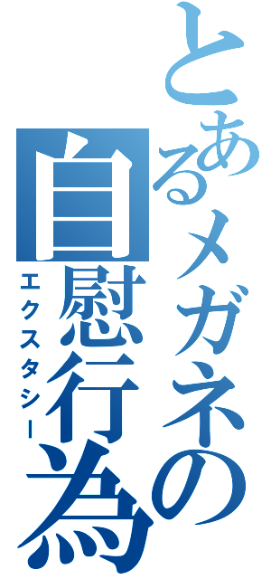 とあるメガネの自慰行為（エクスタシー）