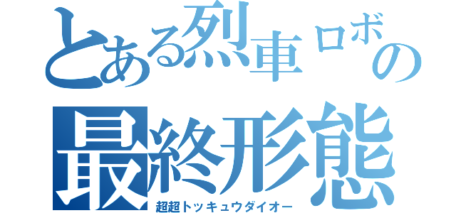 とある烈車ロボの最終形態（超超トッキュウダイオー）