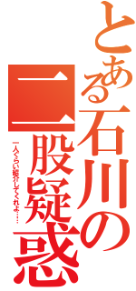 とある石川の二股疑惑（一人ぐらい紹介してくれよ……）